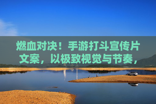 燃血对决!手游打斗宣传片文案,以极致视觉与节奏,点燃玩家热血狂欢,燃血对决,手游打斗宣传片,以极致视觉与节奏点燃玩家热血狂欢