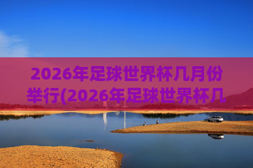 2026年足球世界杯几月份举行(2026年足球世界杯几月份举行的)2026年足球世界杯几月份举行?