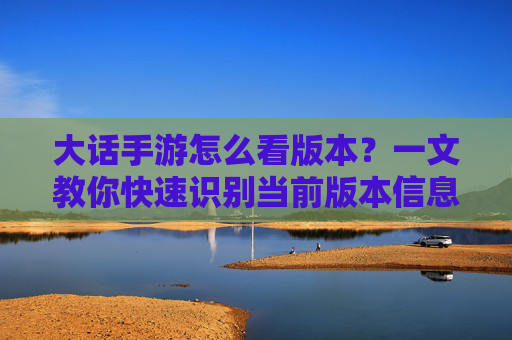 大话手游怎么看版本？一文教你快速识别当前版本信息，大话手游怎么看版本？一文教你快速识别当前版本信息