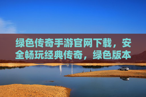 绿色传奇手游官网下载，安全畅玩经典传奇，绿色版本告别广告骚扰，绿色传奇手游官网下载，安全畅玩经典传奇，告别广告骚扰
