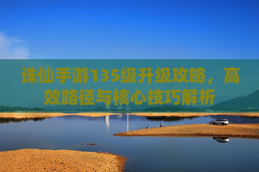 诛仙手游135级升级攻略，高效路径与核心技巧解析