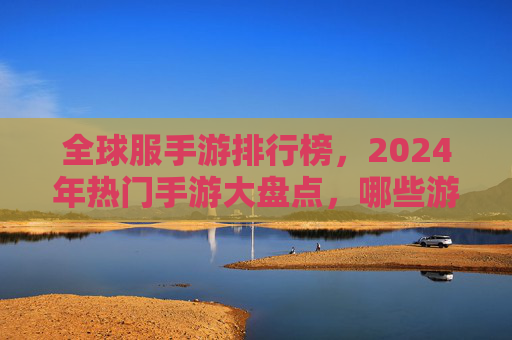 全球服手游排行榜,2024年热门手游大盘点,哪些游戏持续领跑市场?2024全球手游排行榜,热门游戏大盘点,哪些游戏持续领跑市场?