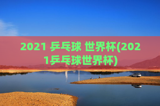 2021 乒乓球 世界杯(2021乒乓球世界杯)