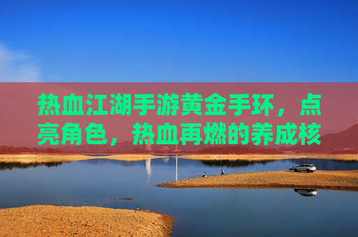 热血江湖手游黄金手环,点亮角色,热血再燃的养成核心,热血江湖手游黄金手环,点亮角色,热血再燃的养成核心