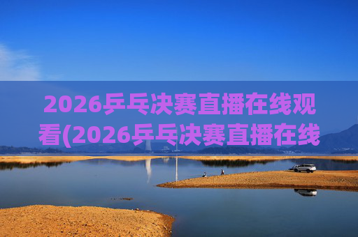 2026乒乓决赛直播在线观看(2026乒乓决赛直播在线观看王楚钦)