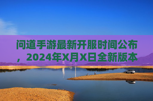 问道手游最新开服时间公布,2024年X月X日全新版本开启,玩家速看开服安排与福利!问道手游2024年X月X日新版本开服,开服时间与福利安排速看