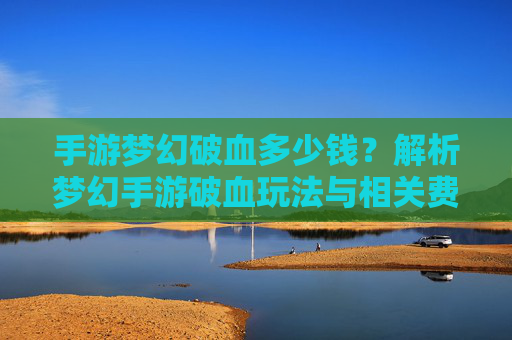 手游梦幻破血多少钱?解析梦幻手游破血玩法与相关费用指南,手游梦幻破血多少钱?解析梦幻手游破血玩法与相关费用指南