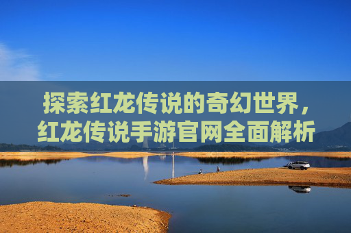 探索红龙传说的奇幻世界，红龙传说手游官网全面解析，探索红龙传说的奇幻世界，红龙传说手游官网全面解析