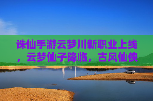 诛仙手游云梦川新职业上线,云梦仙子降临,古风仙侠再启新篇