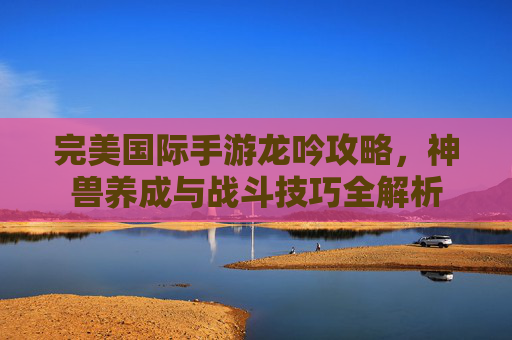 完美国际手游龙吟攻略，神兽养成与战斗技巧全解析
