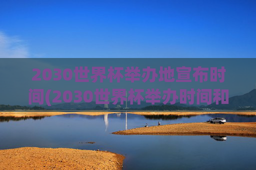 2030世界杯举办地宣布时间(2030世界杯举办时间和地点)