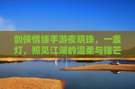 剑侠情缘手游夜明珠,一盏灯,照见江湖的温柔与锋芒,剑侠情缘手游夜明珠,一盏灯,照见江湖的温柔与锋芒
