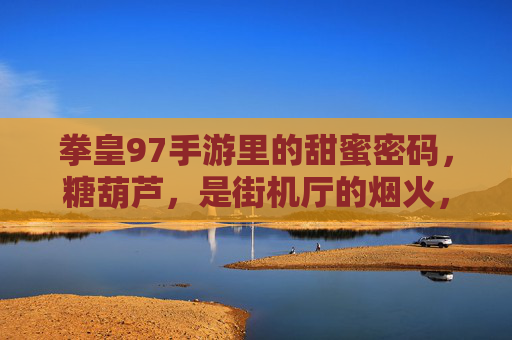 拳皇97手游里的甜蜜密码，糖葫芦，是街机厅的烟火，也是指尖的狂欢，拳皇97手游的甜蜜密码，糖葫芦，是街机烟火，也是指尖狂欢