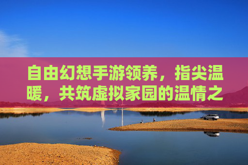 自由幻想手游领养,指尖温暖,共筑虚拟家园的温情之旅,自由幻想手游领养,指尖温暖,共筑虚拟家园的温情之旅