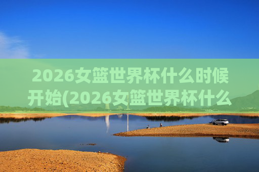 2026女篮世界杯什么时候开始(2026女篮世界杯什么时候开始比赛)