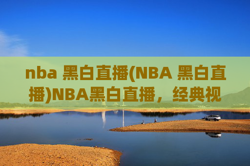 nba 黑白直播(NBA 黑白直播)NBA黑白直播,经典视角下的篮球赛事直播
