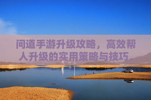 问道手游升级攻略,高效帮人升级的实用策略与技巧,问道手游升级攻略,高效帮人升级的实用策略与技巧