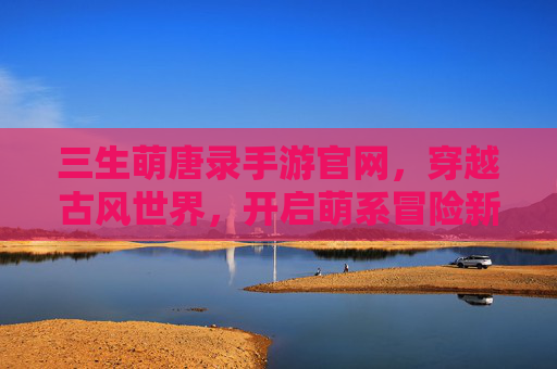 三生萌唐录手游官网,穿越古风世界,开启萌系冒险新篇章,三生萌唐录手游官网,穿越古风世界,开启萌系冒险新篇章