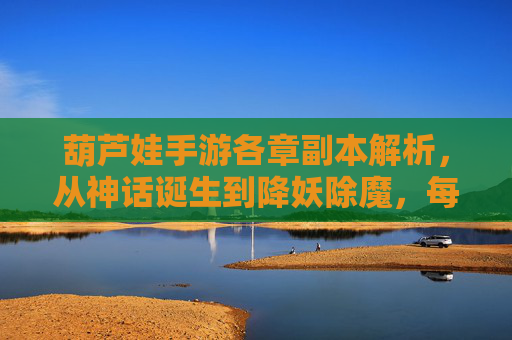 葫芦娃手游各章副本解析,从神话诞生到降妖除魔,每章关卡都藏着怎样的故事与玩法?葫芦娃手游各章副本解析,从神话诞生到降妖除魔,每章关卡的故事与玩法全解析