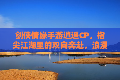 剑侠情缘手游逍遥CP,指尖江湖里的双向奔赴,浪漫诗篇,剑侠情缘逍遥CP,指尖江湖里的双向奔赴,浪漫诗篇