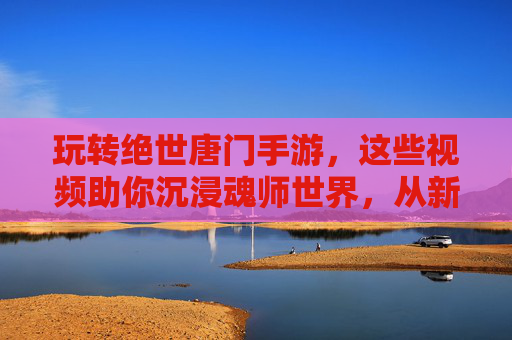 玩转绝世唐门手游，这些视频助你沉浸魂师世界，从新手到高手的进阶指南，绝世唐门手游进阶指南，新手到高手的视频攻略，沉浸魂师世界