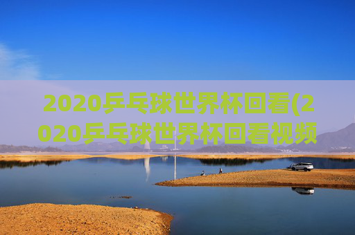 2020乒乓球世界杯回看(2020乒乓球世界杯回看视频)