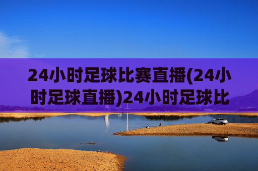 24小时足球比赛直播(24小时足球直播)24小时足球比赛直播，全天候足球赛事实时直播