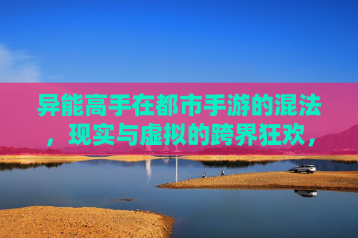 异能高手在都市手游的混法,现实与虚拟的跨界狂欢,异能高手在都市手游的混法,现实与虚拟的跨界狂欢