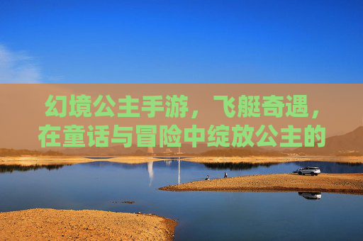幻境公主手游,飞艇奇遇,在童话与冒险中绽放公主的奇幻之旅,幻境公主手游,飞艇奇遇,在童话与冒险中绽放公主的奇幻之旅
