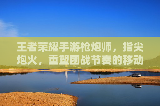 王者荣耀手游枪炮师,指尖炮火,重塑团战节奏的移动炮台,王者荣耀手游枪炮师,指尖炮火,重塑团战节奏的移动炮台