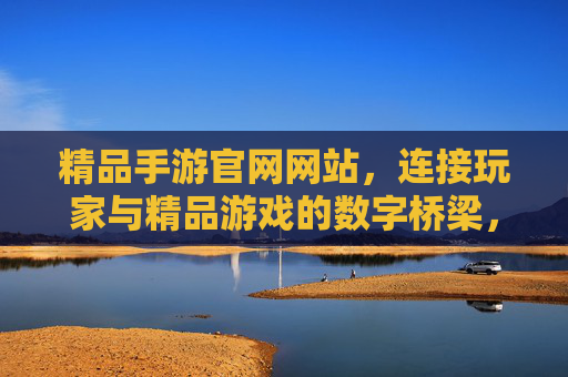 精品手游官网网站,连接玩家与精品游戏的数字桥梁,提升游戏生态价值的核心平台