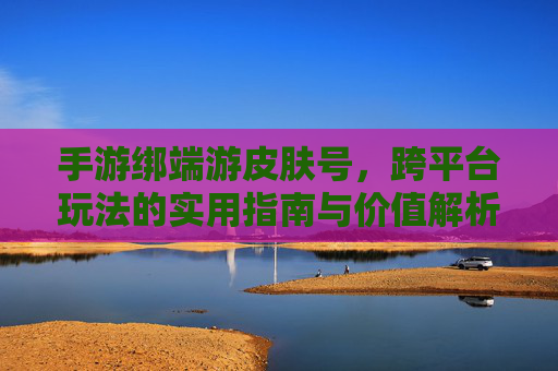 手游绑端游皮肤号,跨平台玩法的实用指南与价值解析