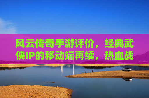 风云传奇手游评价，经典武侠IP的移动端再续，热血战斗与策略融合的沉浸式体验