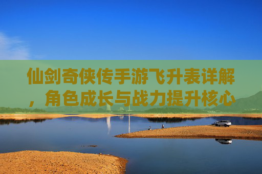 仙剑奇侠传手游飞升表详解,角色成长与战力提升核心指南,仙剑奇侠传手游飞升表详解,角色成长与战力提升核心指南