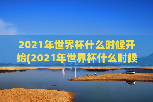 2021年世界杯什么时候开始(2021年世界杯什么时候开始比赛)