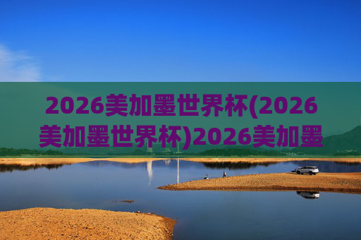 2026美加墨世界杯(2026美加墨世界杯)2026美加墨世界杯