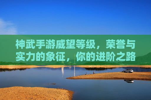 神武手游威望等级,荣誉与实力的象征,你的进阶之路