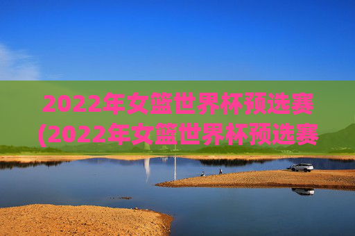 2022年女篮世界杯预选赛(2022年女篮世界杯预选赛分为几个赛区)