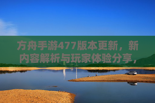 方舟手游477版本更新,新内容解析与玩家体验分享,方舟手游477版本更新,新内容解析与玩家体验分享