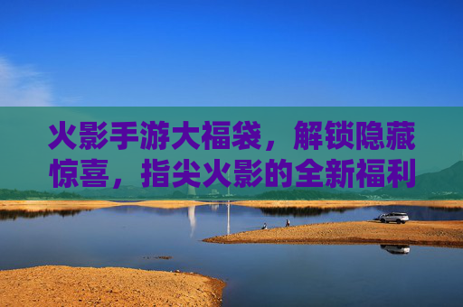 火影手游大福袋,解锁隐藏惊喜,指尖火影的全新福利狂欢