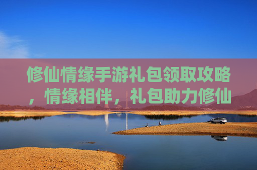 修仙情缘手游礼包领取攻略,情缘相伴,礼包助力修仙之路