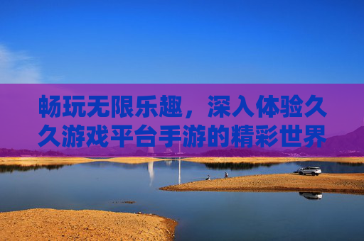 畅玩无限乐趣，深入体验久久游戏平台手游的精彩世界，畅玩无限乐趣，深入体验久久游戏平台手游的精彩世界