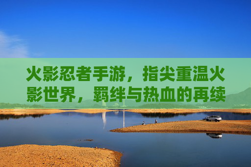 火影忍者手游，指尖重温火影世界，羁绊与热血的再续之旅，火影忍者手游，指尖重温火影世界，羁绊与热血的再续之旅