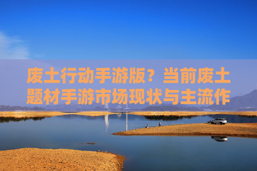 废土行动手游版？当前废土题材手游市场现状与主流作品分析
