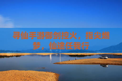 寻仙手游御剑控火，指尖燃梦，仙途任我行