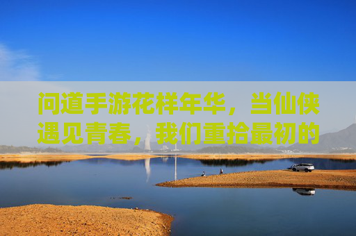 问道手游花样年华，当仙侠遇见青春，我们重拾最初的梦想，问道手游花样年华，当仙侠遇见青春，我们重拾最初的梦想