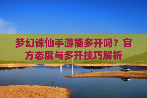 梦幻诛仙手游能多开吗?官方态度与多开技巧解析