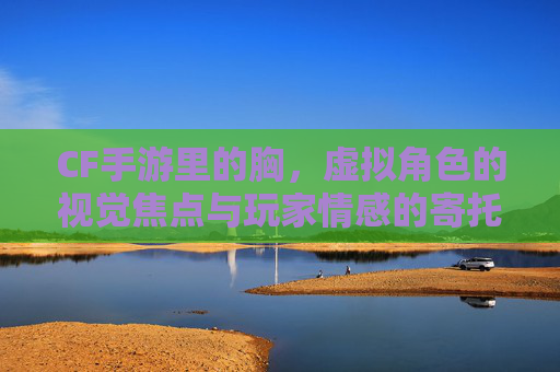 CF手游里的胸,虚拟角色的视觉焦点与玩家情感的寄托