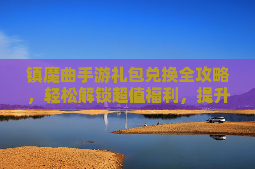 镇魔曲手游礼包兑换全攻略,轻松解锁超值福利,提升游戏体验!