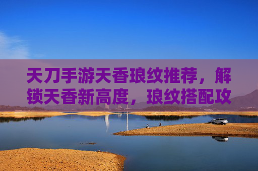 天刀手游天香琅纹推荐,解锁天香新高度,琅纹搭配攻略全解析,天刀手游天香琅纹推荐,解锁新高度的全解析(搭配攻略)